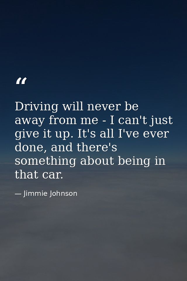 Driving will never be away from me - I can't just give it up. It's all I've ever done, and there's something about being — Jimmie Johnson