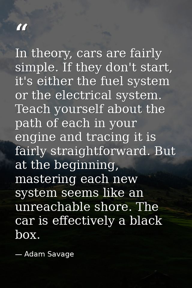 In theory, cars are fairly simple. If they don't start, it's either the fuel system or the electrical system. Teach your — Adam Savage