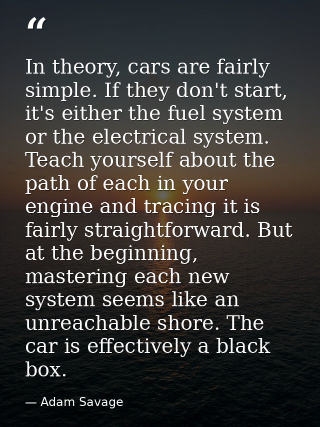 In theory, cars are fairly simple. If they don't start, it's either the fuel system or the electrical system. Teach your — Adam Savage