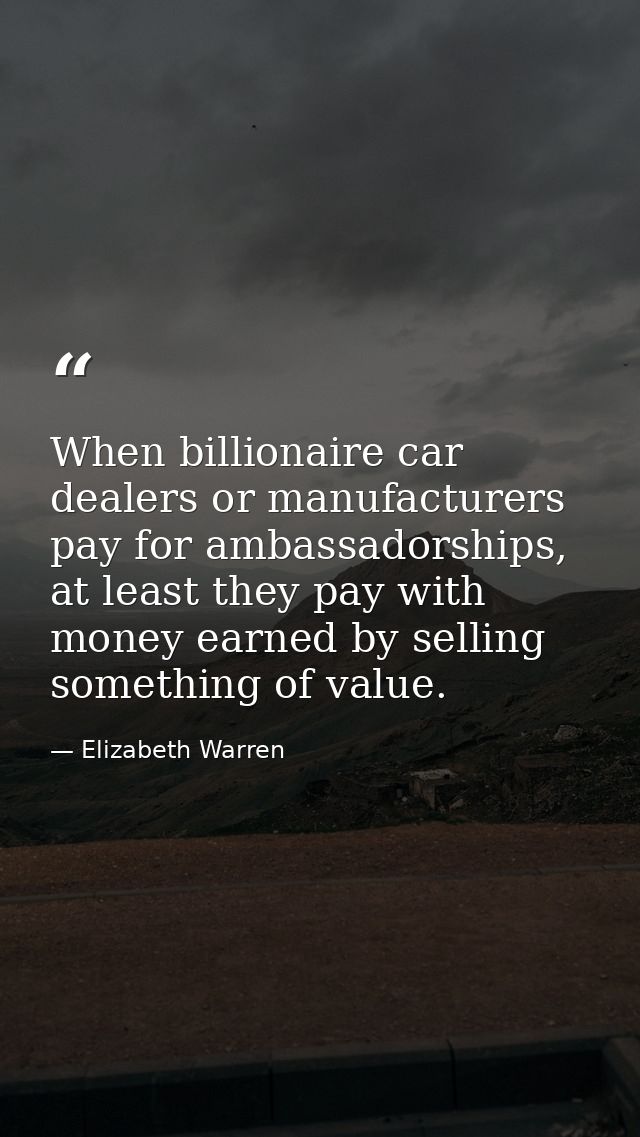 When billionaire car dealers or manufacturers pay for ambassadorships, at least they pay with money earned by selling so — Elizabeth Warren