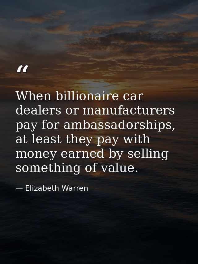 When billionaire car dealers or manufacturers pay for ambassadorships, at least they pay with money earned by selling so — Elizabeth Warren