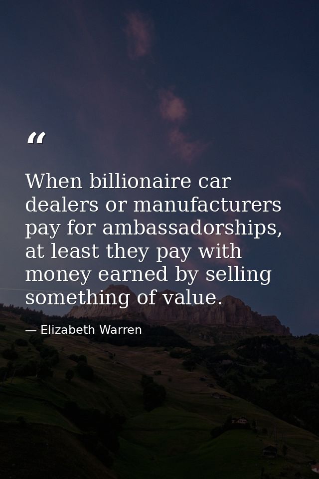 When billionaire car dealers or manufacturers pay for ambassadorships, at least they pay with money earned by selling so — Elizabeth Warren