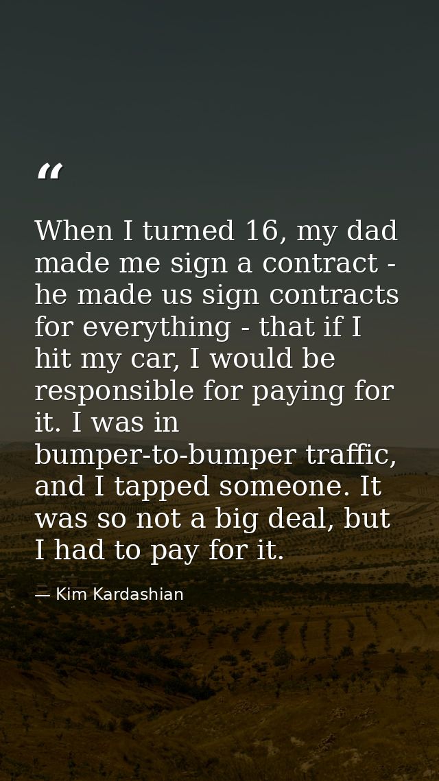 When I turned 16, my dad made me sign a contract - he made us sign contracts for everything - that if I hit my car, I wo — Kim Kardashian