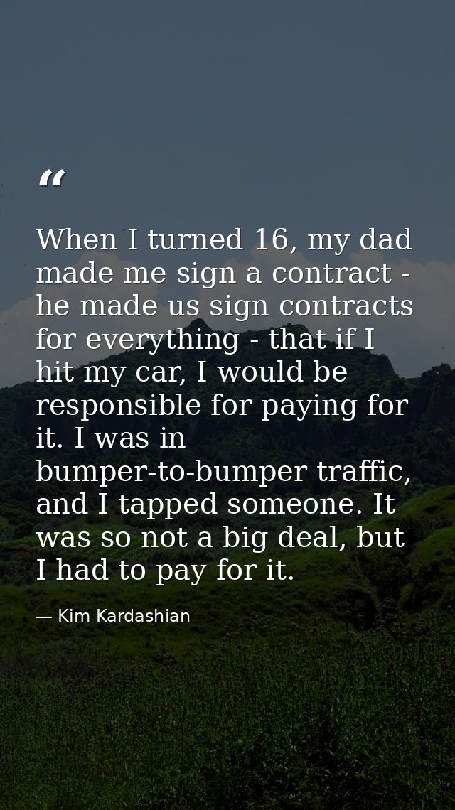 When I turned 16, my dad made me sign a contract - he made us sign contracts for everything - that if I hit my car, I wo — Kim Kardashian
