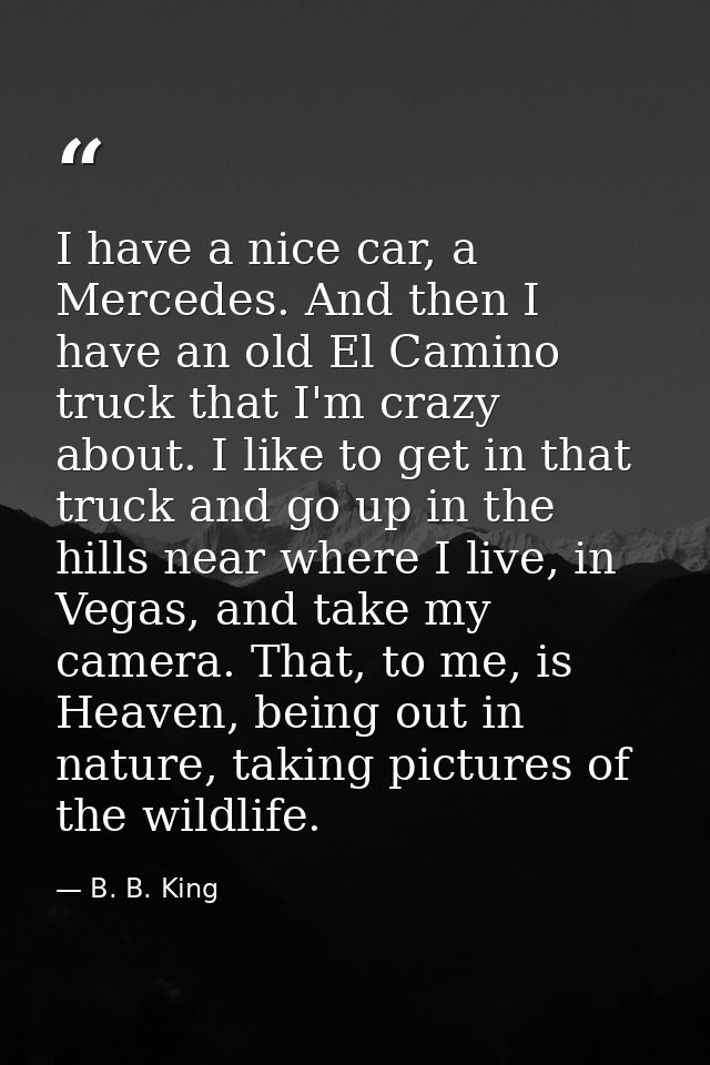 I have a nice car, a Mercedes. And then I have an old El Camino truck that I'm crazy about. I like to get in that truck  — B. B. King