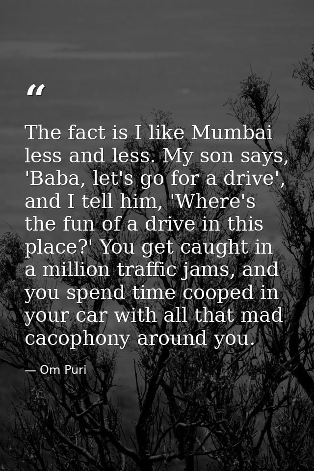 The fact is I like Mumbai less and less. My son says, 'Baba, let's go for a drive', and I tell him, 'Where's the fun of  — Om Puri