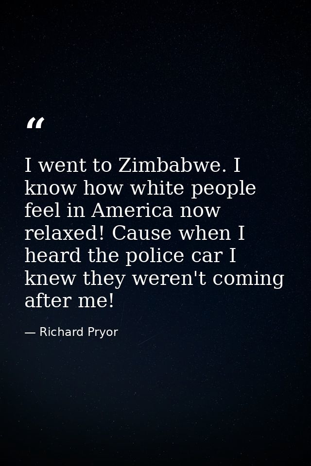 I went to Zimbabwe. I know how white people feel in America now relaxed! Cause when I heard the police car I knew they w — Richard Pryor