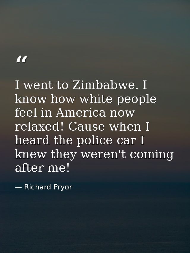 I went to Zimbabwe. I know how white people feel in America now relaxed! Cause when I heard the police car I knew they w — Richard Pryor