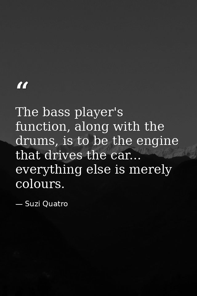 The bass player's function, along with the drums, is to be the engine that drives the car... everything else is merely c — Suzi Quatro
