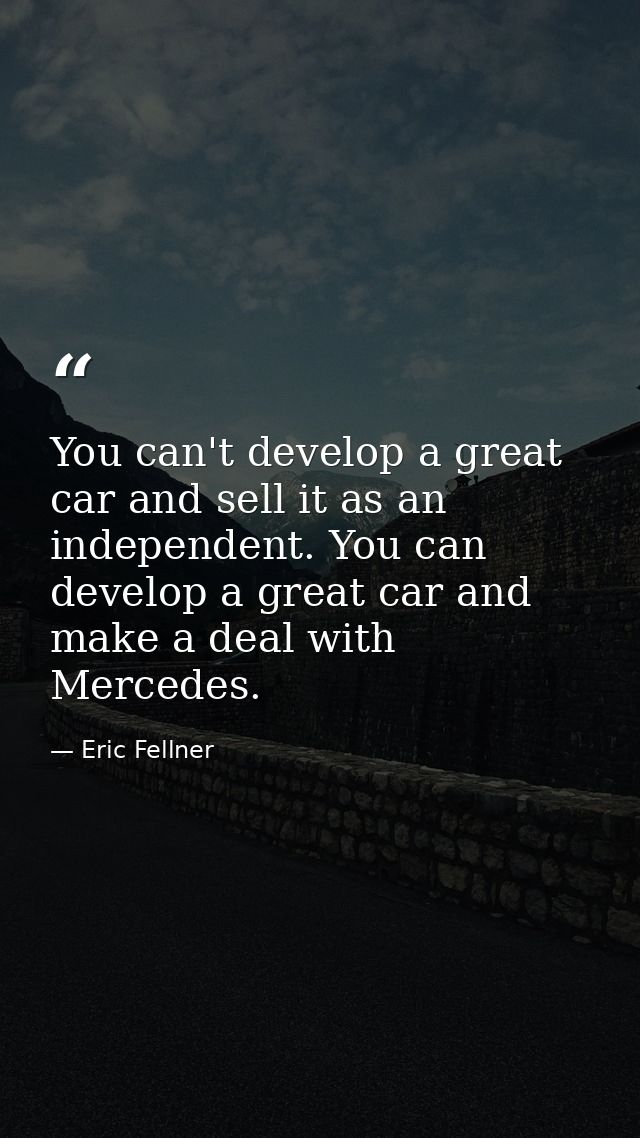 You can't develop a great car and sell it as an independent. You can develop a great car and make a deal with Mercedes. — Eric Fellner