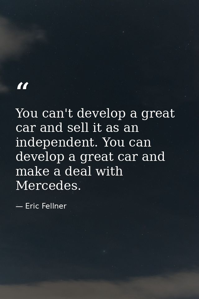 You can't develop a great car and sell it as an independent. You can develop a great car and make a deal with Mercedes. — Eric Fellner