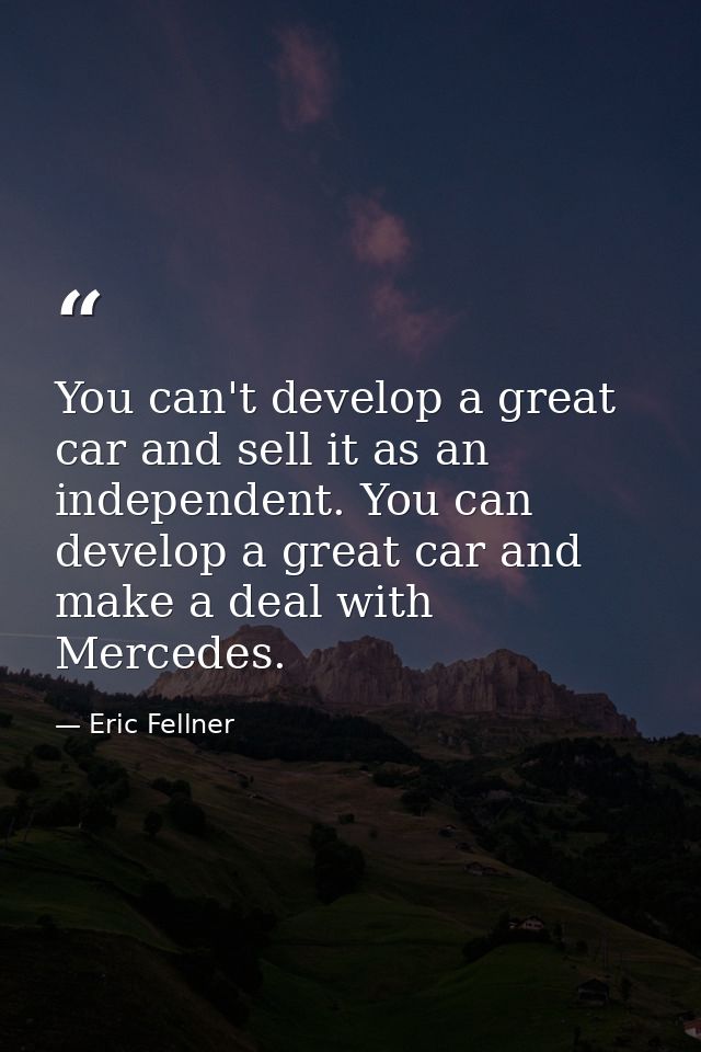 You can't develop a great car and sell it as an independent. You can develop a great car and make a deal with Mercedes. — Eric Fellner