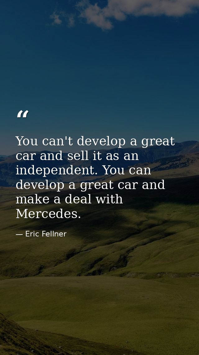 You can't develop a great car and sell it as an independent. You can develop a great car and make a deal with Mercedes. — Eric Fellner
