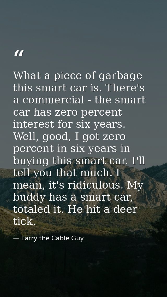 What a piece of garbage this smart car is. There's a commercial - the smart car has zero percent interest for six years. — Larry the Cable Guy