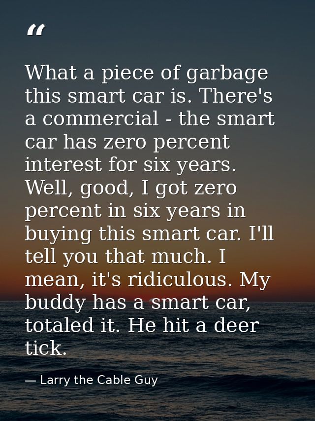 What a piece of garbage this smart car is. There's a commercial - the smart car has zero percent interest for six years. — Larry the Cable Guy