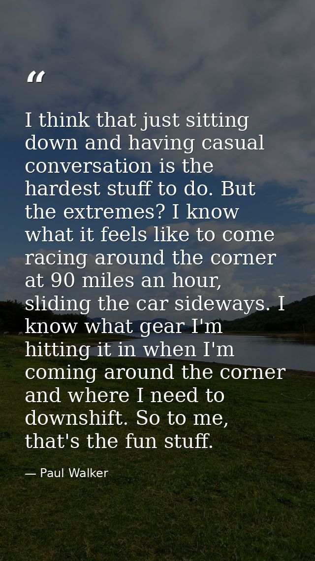 I think that just sitting down and having casual conversation is the hardest stuff to do. But the extremes? I know what  — Paul Walker