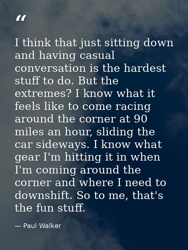 I think that just sitting down and having casual conversation is the hardest stuff to do. But the extremes? I know what  — Paul Walker