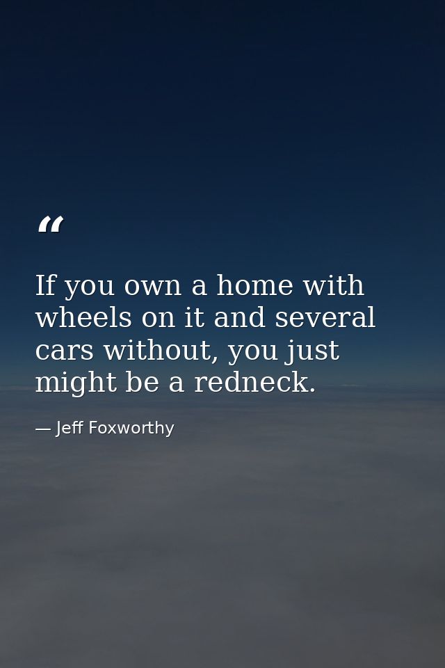 If you own a home with wheels on it and several cars without, you just might be a redneck. — Jeff Foxworthy