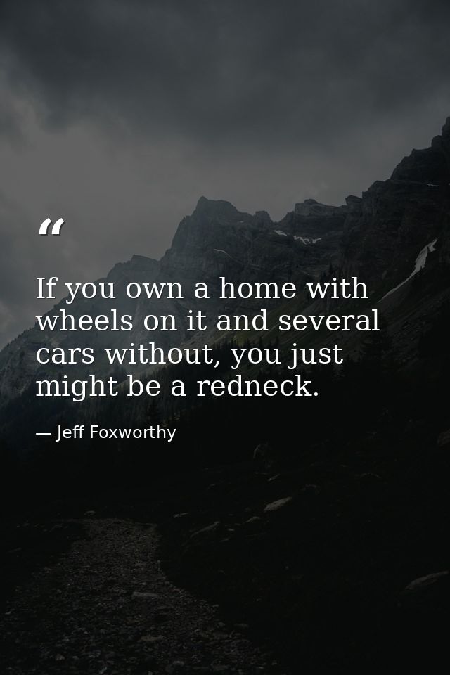If you own a home with wheels on it and several cars without, you just might be a redneck. — Jeff Foxworthy
