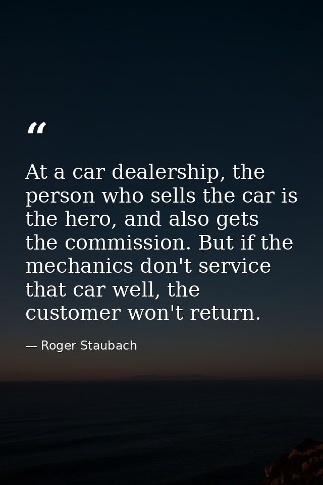 At a car dealership, the person who sells the car is the hero, and also gets the commission. But if the mechanics don't  — Roger Staubach