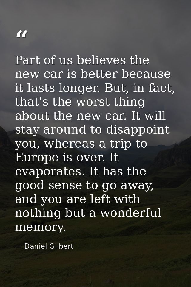 Part of us believes the new car is better because it lasts longer. But, in fact, that's the worst thing about the new ca — Daniel Gilbert