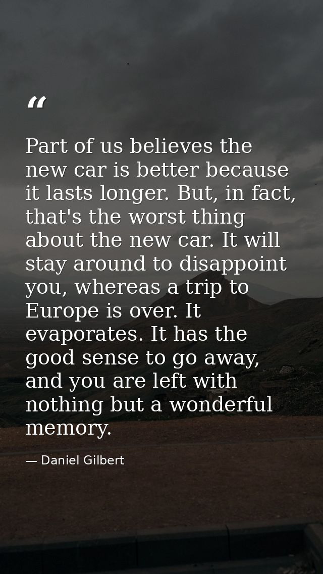 Part of us believes the new car is better because it lasts longer. But, in fact, that's the worst thing about the new ca — Daniel Gilbert
