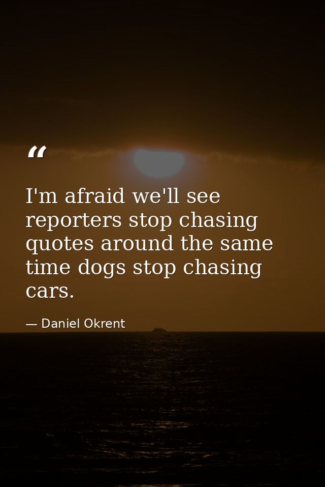 I'm afraid we'll see reporters stop chasing quotes around the same time dogs stop chasing cars. — Daniel Okrent