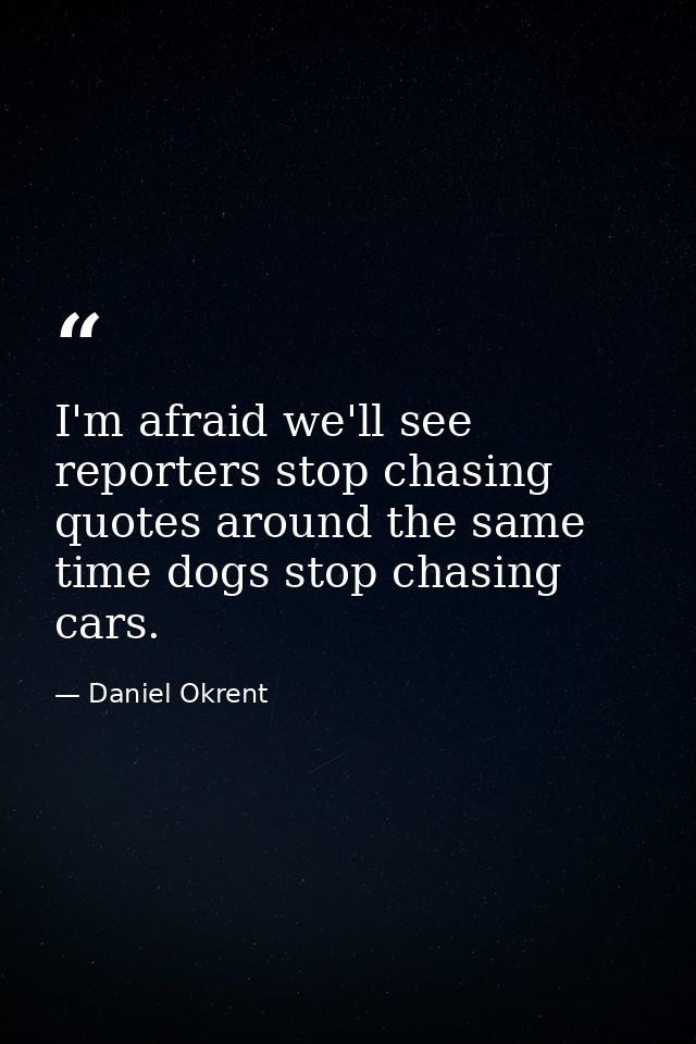 I'm afraid we'll see reporters stop chasing quotes around the same time dogs stop chasing cars. — Daniel Okrent