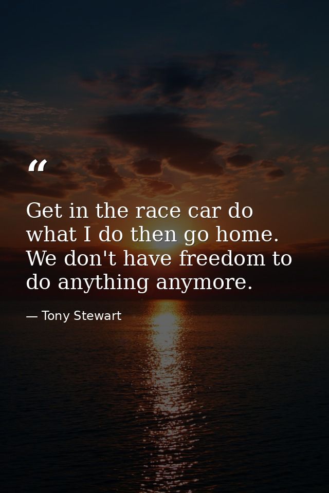 Get in the race car do what I do then go home. We don't have freedom to do anything anymore. — Tony Stewart