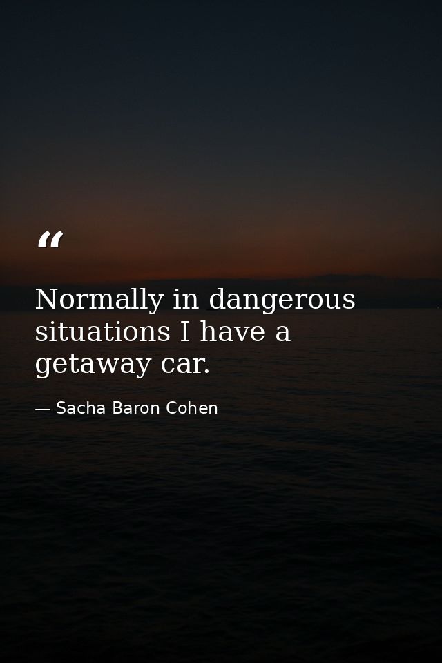 Normally in dangerous situations I have a getaway car. — Sacha Baron Cohen