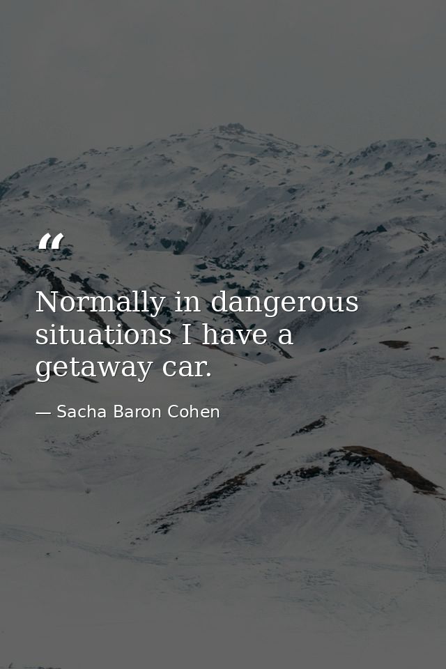 Normally in dangerous situations I have a getaway car. — Sacha Baron Cohen