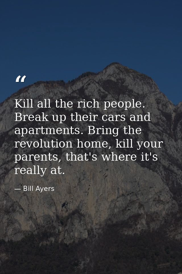 Kill all the rich people. Break up their cars and apartments. Bring the revolution home, kill your parents, that's where — Bill Ayers