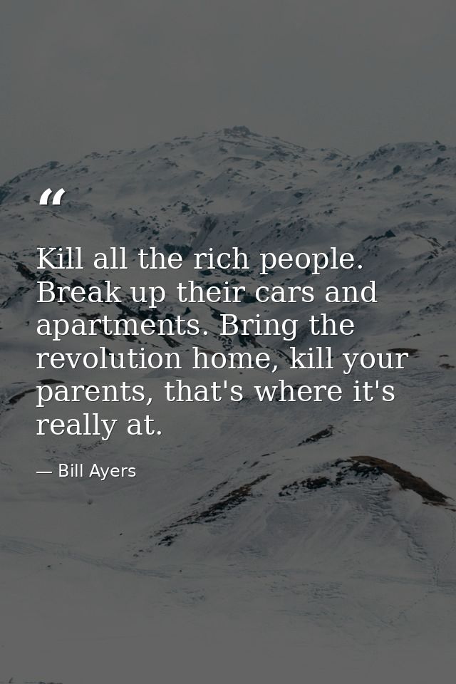 Kill all the rich people. Break up their cars and apartments. Bring the revolution home, kill your parents, that's where — Bill Ayers