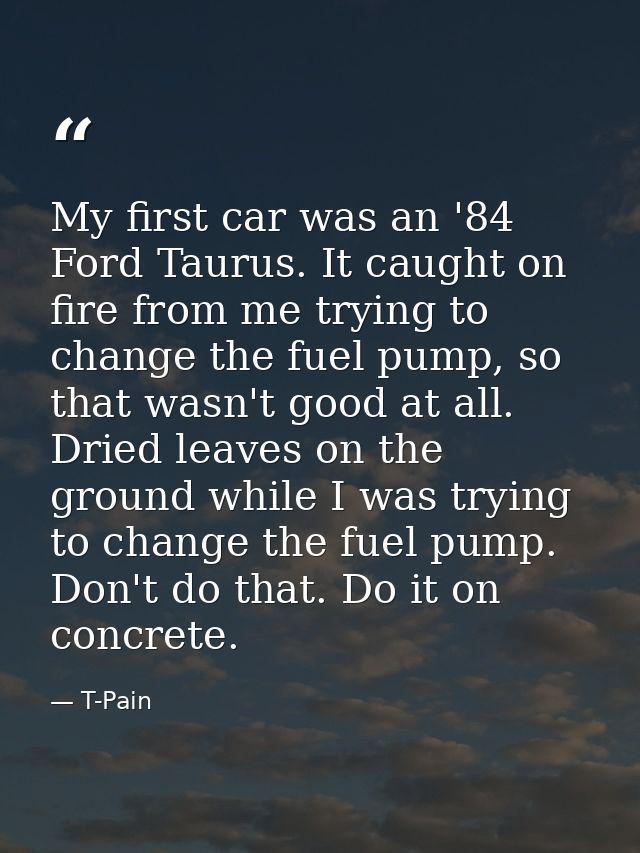 My first car was an '84 Ford Taurus. It caught on fire from me trying to change the fuel pump, so that wasn't good at al — T-Pain