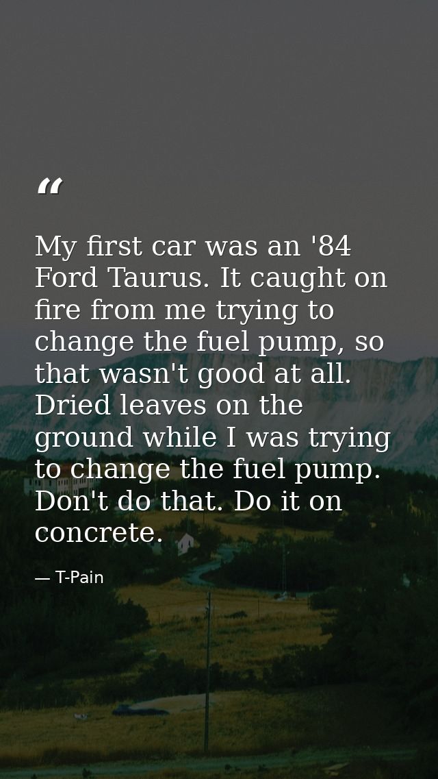 My first car was an '84 Ford Taurus. It caught on fire from me trying to change the fuel pump, so that wasn't good at al — T-Pain