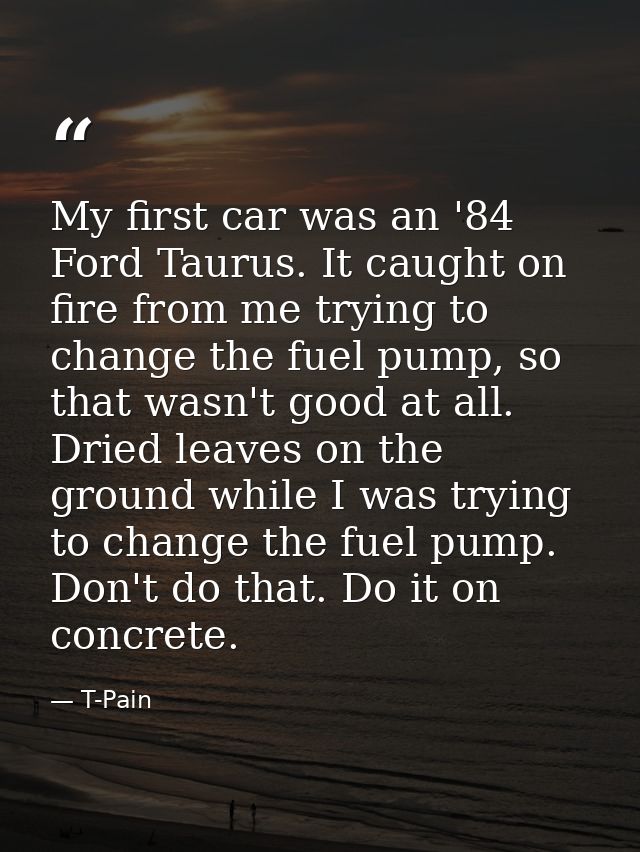 My first car was an '84 Ford Taurus. It caught on fire from me trying to change the fuel pump, so that wasn't good at al — T-Pain