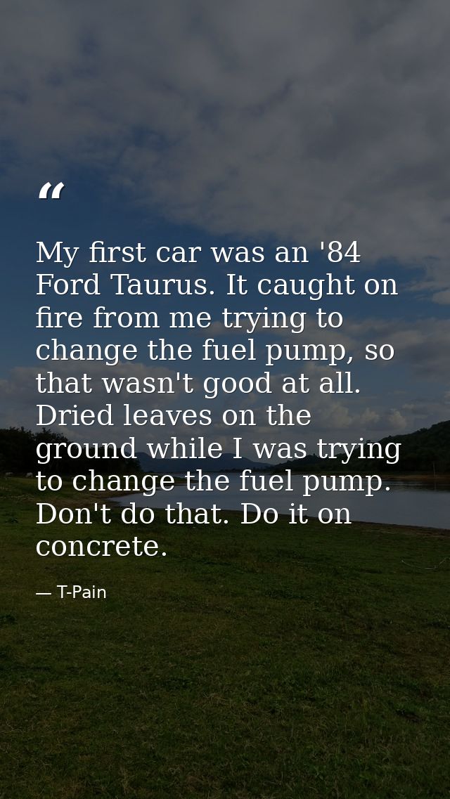 My first car was an '84 Ford Taurus. It caught on fire from me trying to change the fuel pump, so that wasn't good at al — T-Pain
