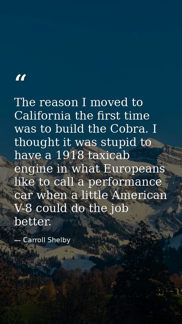 The reason I moved to California the first time was to build the Cobra. I thought it was stupid to have a 1918 taxicab e — Carroll Shelby
