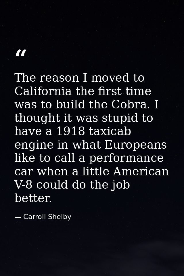 The reason I moved to California the first time was to build the Cobra. I thought it was stupid to have a 1918 taxicab e — Carroll Shelby