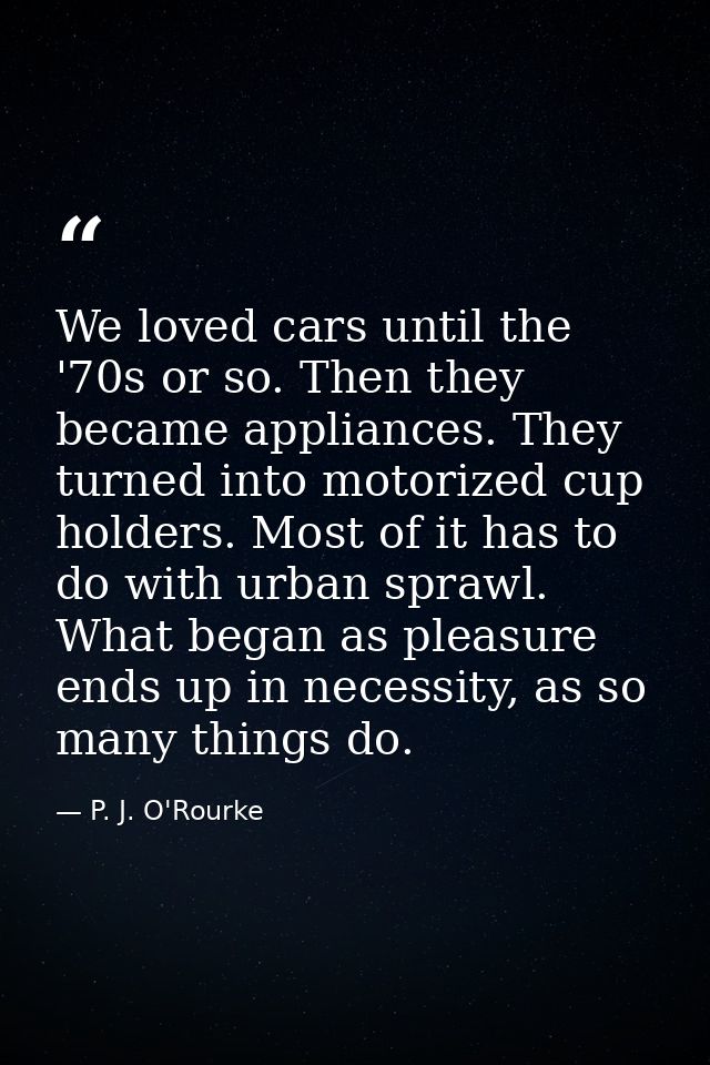 We loved cars until the '70s or so. Then they became appliances. They turned into motorized cup holders. Most of it has  — P. J. O'Rourke