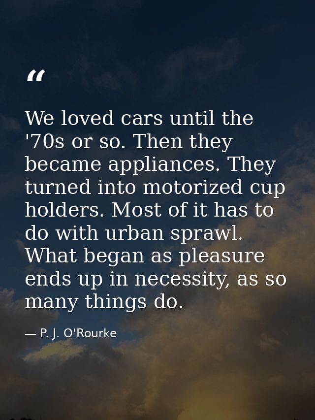 We loved cars until the '70s or so. Then they became appliances. They turned into motorized cup holders. Most of it has  — P. J. O'Rourke
