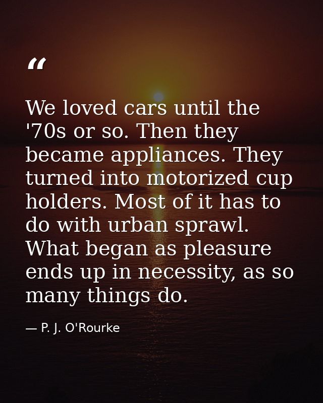We loved cars until the '70s or so. Then they became appliances. They turned into motorized cup holders. Most of it has  — P. J. O'Rourke