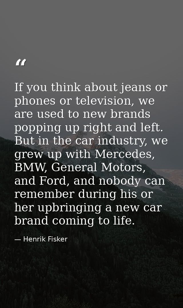 If you think about jeans or phones or television, we are used to new brands popping up right and left. But in the car in — Henrik Fisker