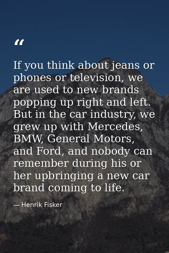 If you think about jeans or phones or television, we are used to new brands popping up right and left. But in the car in — Henrik Fisker