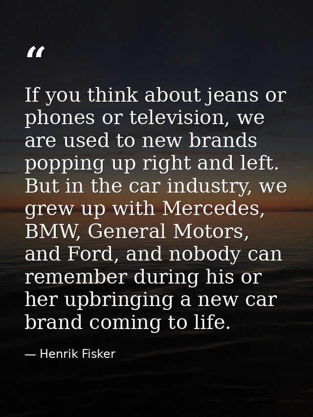 If you think about jeans or phones or television, we are used to new brands popping up right and left. But in the car in — Henrik Fisker