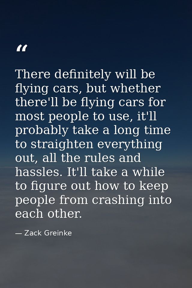 There definitely will be flying cars, but whether there'll be flying cars for most people to use, it'll probably take a  — Zack Greinke