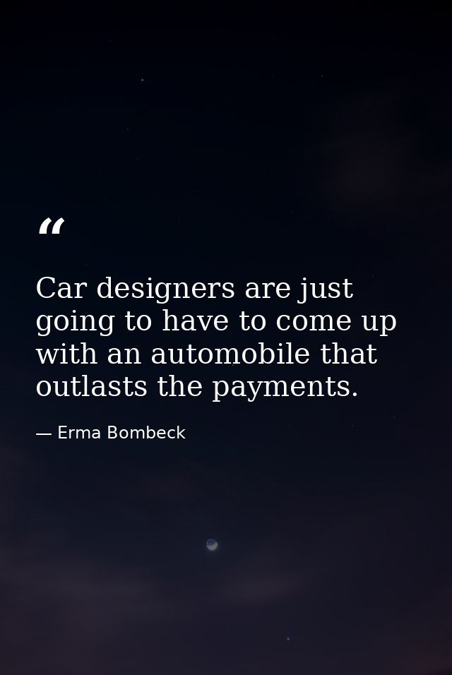Car designers are just going to have to come up with an automobile that outlasts the payments. — Erma Bombeck