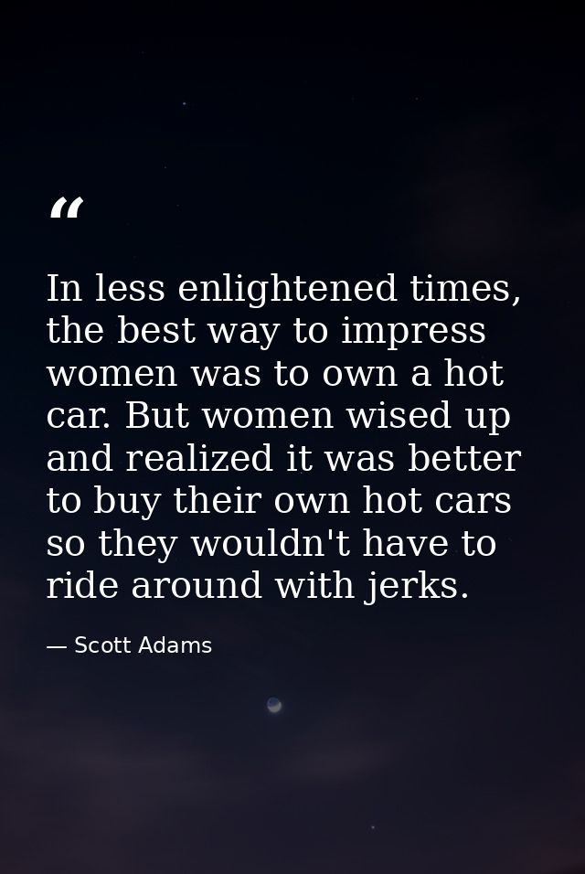 In less enlightened times, the best way to impress women was to own a hot car. But women wised up and realized it was be — Scott Adams