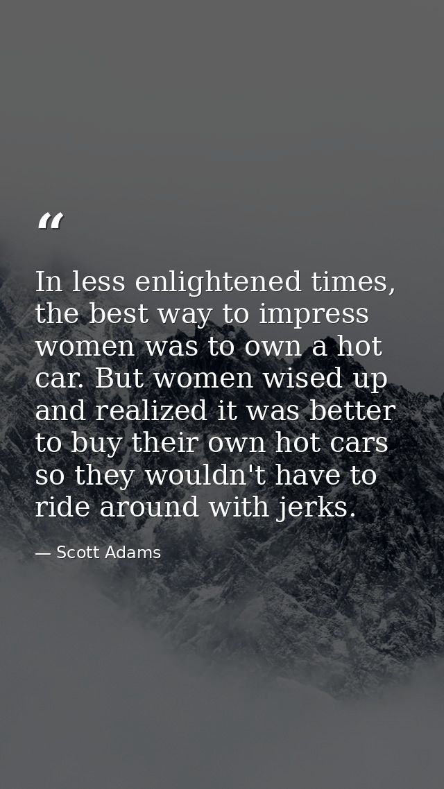 In less enlightened times, the best way to impress women was to own a hot car. But women wised up and realized it was be — Scott Adams