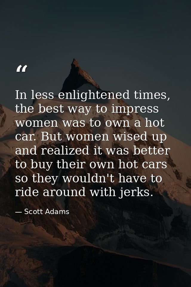 In less enlightened times, the best way to impress women was to own a hot car. But women wised up and realized it was be — Scott Adams